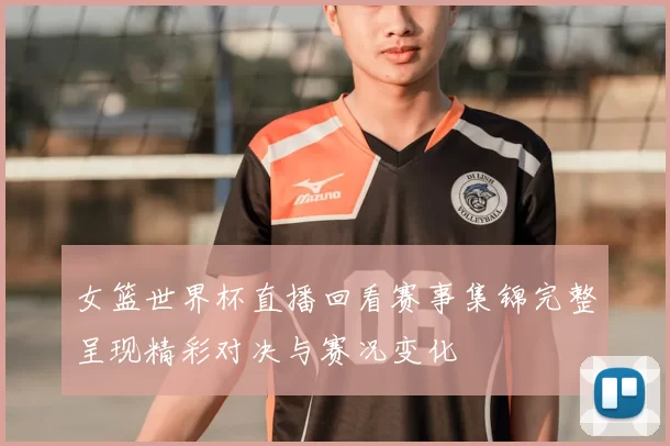 女篮世界杯直播回看赛事集锦完整呈现精彩对决与赛况变化