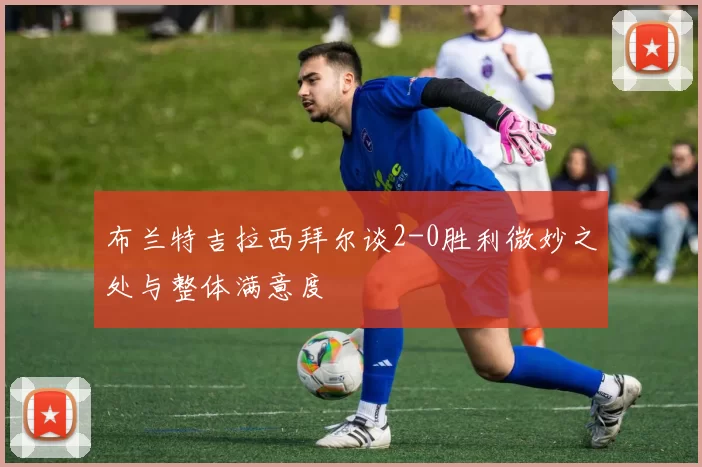 布兰特吉拉西拜尔谈2-0胜利微妙之处与整体满意度